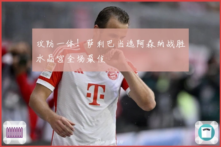 攻防一体！萨利巴当选阿森纳战胜水晶宫全场最佳