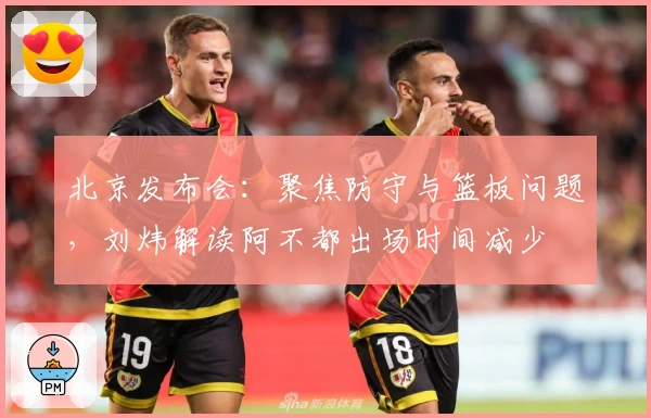 北京发布会：聚焦防守与篮板问题，刘炜解读阿不都出场时间减少