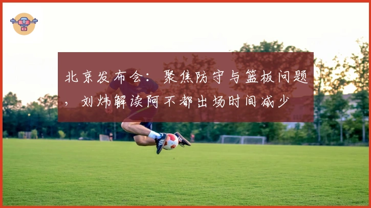北京发布会：聚焦防守与篮板问题，刘炜解读阿不都出场时间减少
