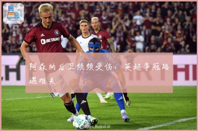 阿森纳后卫频频受伤，英超争冠路遇难关