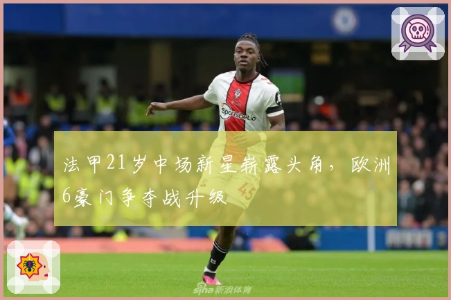 法甲21岁中场新星崭露头角，欧洲6豪门争夺战升级