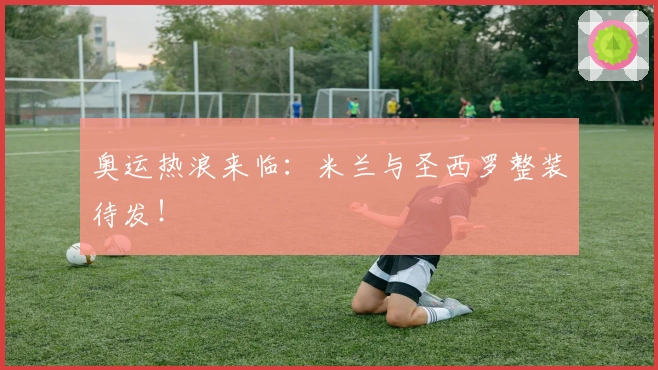 奥运热浪来临：米兰与圣西罗整装待发！