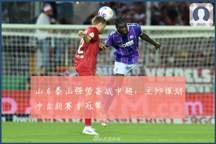 山东泰山强势备战中超，主帅谋划冲击新赛季冠军