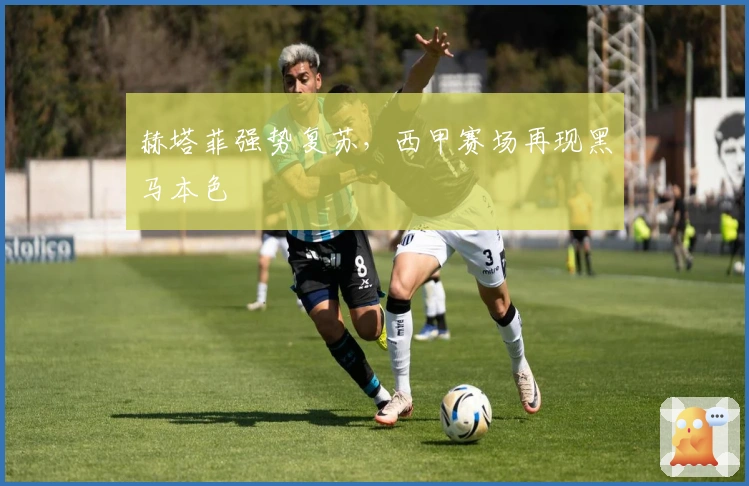 赫塔菲强势复苏，西甲赛场再现黑马本色