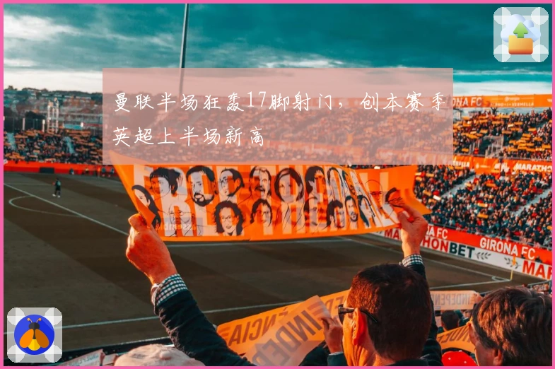 曼联半场狂轰17脚射门，创本赛季英超上半场新高